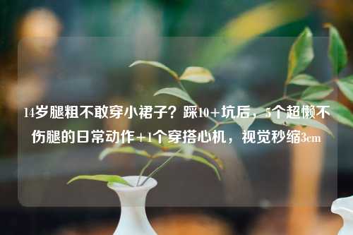 14岁腿粗不敢穿小裙子？踩10+坑后，5个超懒不伤腿的日常动作+1个穿搭心机，视觉秒缩3cm