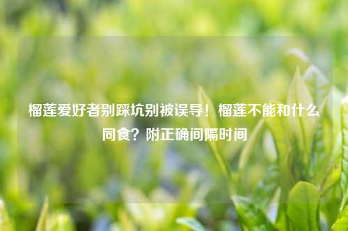 榴莲爱好者别踩坑别被误导！榴莲不能和什么同食？附正确间隔时间