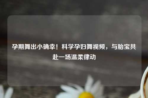 孕期舞出小确幸!科学孕妇舞视频,与胎宝共赴一场温柔律动