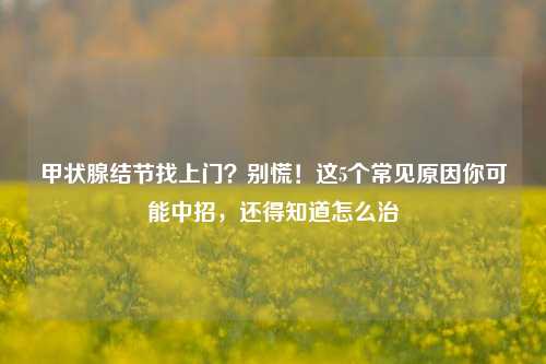 甲状腺结节找上门？别慌！这5个常见原因你可能中招，还得知道怎么治