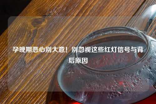孕晚期恶心别大意！别忽视这些红灯信号与背后原因