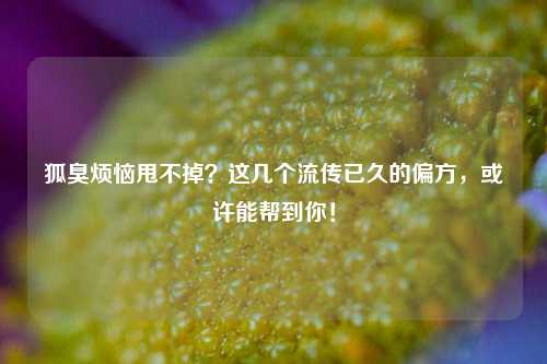 狐臭烦恼甩不掉？这几个流传已久的偏方，或许能帮到你！
