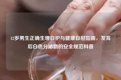 12岁男生正确生理自护与健康     指南，发育后白色分泌物的安全规范科普