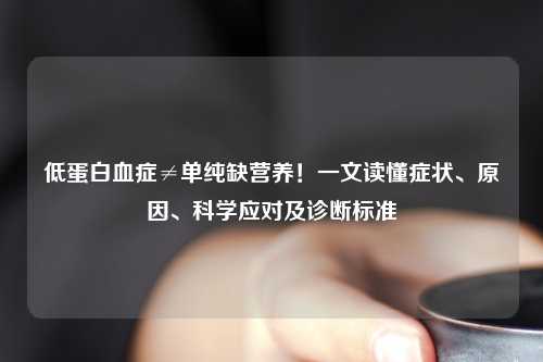 低蛋白血症≠单纯缺营养！一文读懂症状、原因、科学应对及诊断标准