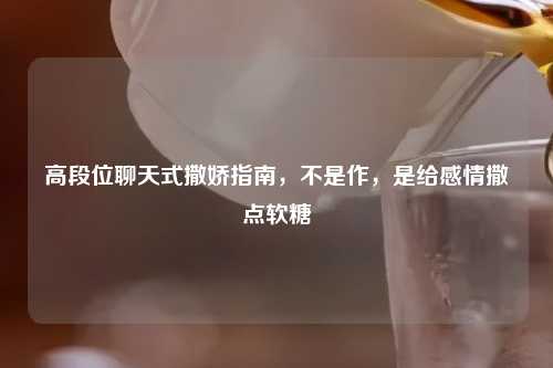 高段位聊天式撒娇指南，不是作，是给感情撒点软糖