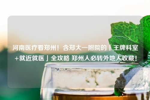 河南医疗看郑州！含郑大一附院的「王牌科室+就近就医」全攻略 郑州人必转外地人收藏！