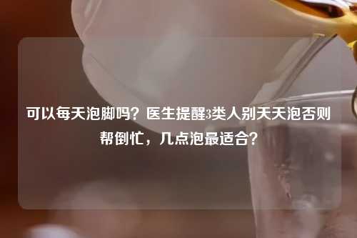 可以每天泡脚吗？医生提醒3类人别天天泡否则帮倒忙，几点泡最适合？