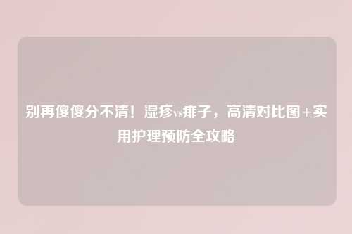 别再傻傻分不清!湿疹vs痱子,高清对比图+实用护理预防全攻略