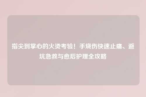 指尖到掌心的火烫考验！手烧伤快速止痛、避坑急救与愈后护理全攻略