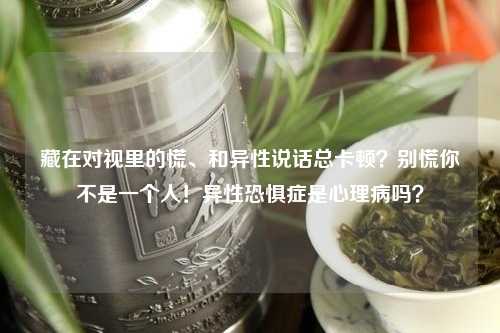藏在对视里的慌、和异性说话总卡顿？别慌你不是一个人！异性恐惧症是心理病吗？