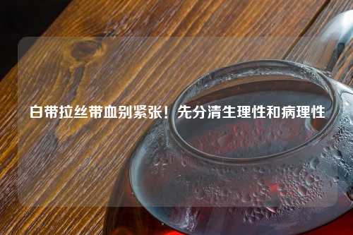 白带拉丝带血别紧张！先分清生理性和病理性