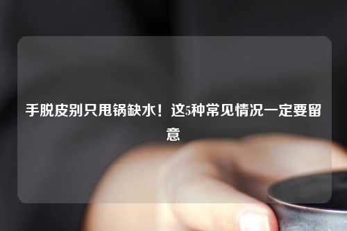 手脱皮别只甩锅缺水！这5种常见情况一定要留意