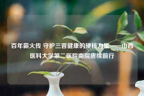 百年薪火传 守护三晋健康的硬核力量——山西医科大学第二医院南院赓续前行