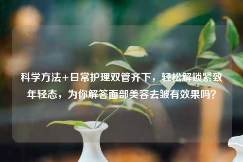 科学     +日常护理双管齐下，轻松解锁紧致年轻态，为你解答面部美容去皱有效果吗？
