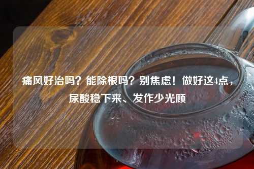 痛风好治吗？能除根吗？别焦虑！做好这4点，尿酸稳下来、发作少光顾