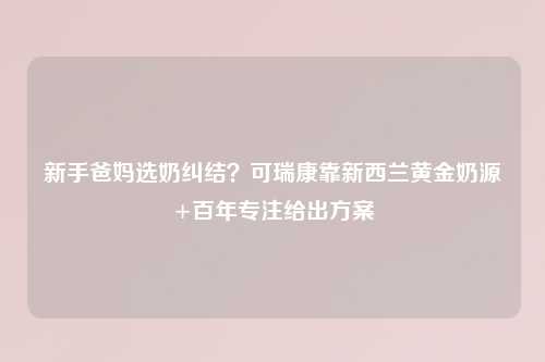 新手爸妈选奶纠结？可瑞康靠新西兰黄金奶源+百年专注给出方案