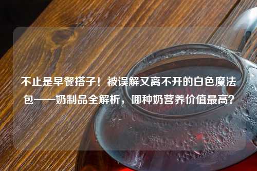 不止是早餐搭子！被误解又离不开的白色魔法包——奶制品全解析，哪种奶营养价值更高？