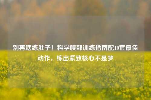 别再瞎练肚子！科学腹部训练指南配10套更佳动作，练出紧致核心不是梦