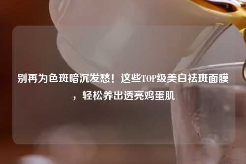 别再为色斑暗沉发愁！这些TOP级美白祛斑面膜，轻松养出透亮鸡蛋肌