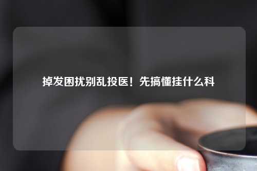 掉发困扰别乱投医！先搞懂挂什么科