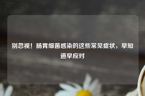 别忽视！肠胃细菌感染的这些常见症状，早知道早应对