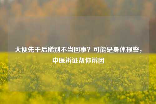 大便先干后稀别不当回事？可能是身体报警，中医辨证帮你辨因