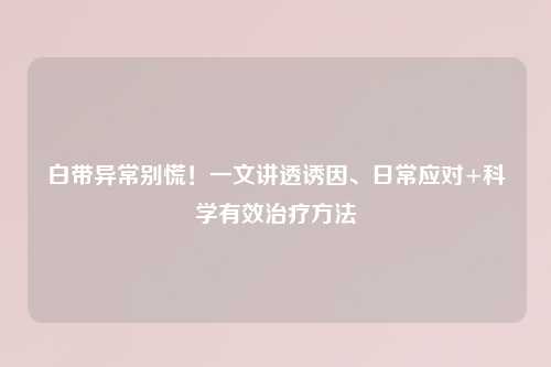 白带异常别慌！一文讲透诱因、日常应对+科学有效治疗     