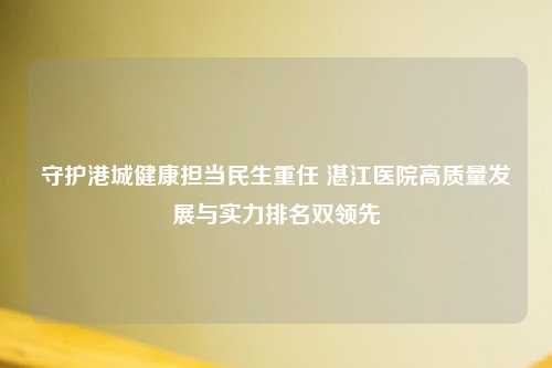 守护港城健康担当民生重任 湛江医院高质量发展与实力排名双领先