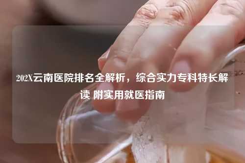 202X云南医院排名全解析，综合实力专科特长解读 附实用就医指南