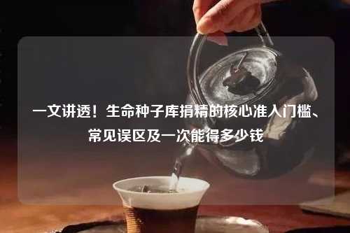 一文讲透！生命种子库捐精的核心准入门槛、常见误区及一次能得多少钱
