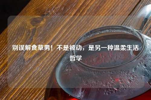 别误解食草男！不是被动，是另一种温柔生活哲学