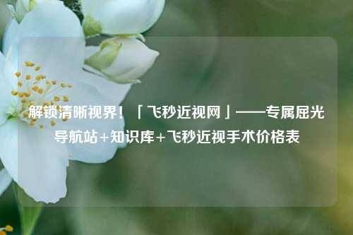 解锁清晰视界！「飞秒近视网」——专属屈光导航站+知识库+飞秒近视手术价格表