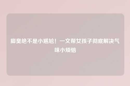 脚臭绝不是小尴尬！一文帮女孩子彻底解决气味小烦恼