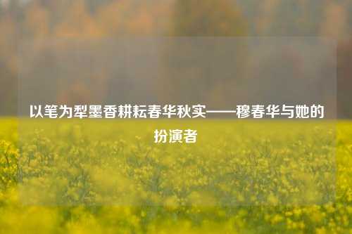 以笔为犁墨香耕耘春华秋实——穆春华与她的扮演者
