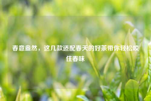 春意盎然，这几款适配春天的好茶带你轻松咬住春味