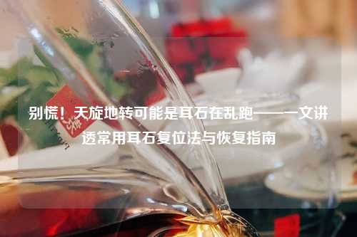 别慌！天旋地转可能是耳石在乱跑——一文讲透常用耳石复位法与恢复指南