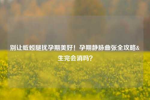 别让蚯蚓腿扰孕期美好！孕期静脉曲张全攻略&生完会消吗？