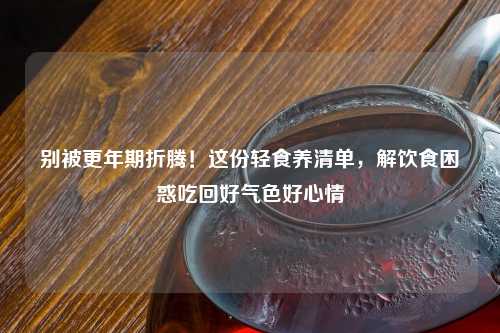 别被更年期折腾！这份轻食养清单，解饮食困惑吃回好气色好心情