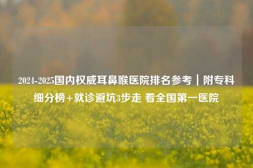 2024-2025国内权威耳鼻喉医院排名参考｜附专科细分榜+就诊避坑3步走 看全国之一医院