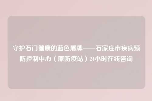 守护石门健康的蓝色盾牌——石家庄市疾病预防控制中心（原防疫站）24小时在线咨询