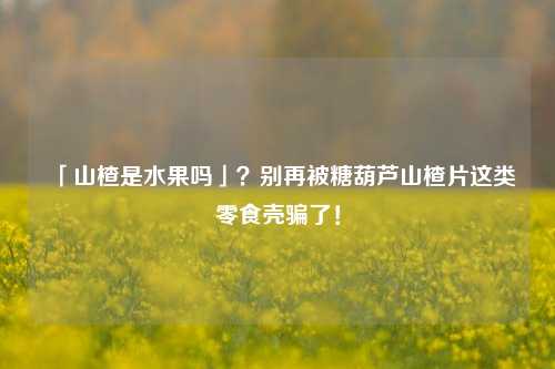 「山楂是水果吗」？别再被糖葫芦山楂片这类零食壳骗了！