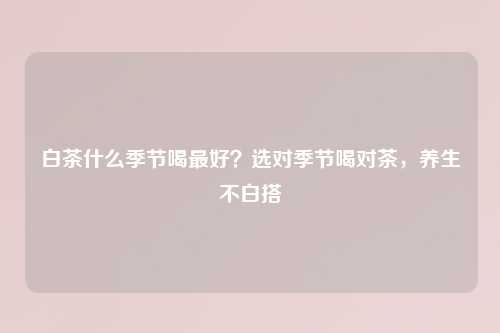 白茶什么季节喝更好？选对季节喝对茶，养生不白搭