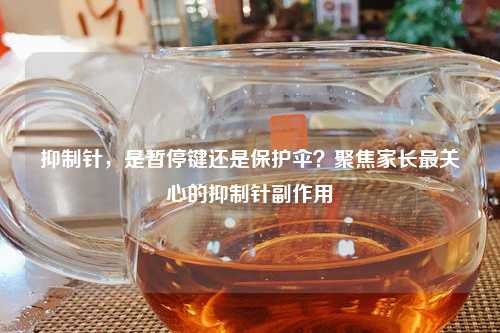 抑制针，是暂停键还是保护伞？聚焦家长最关心的抑制针副作用