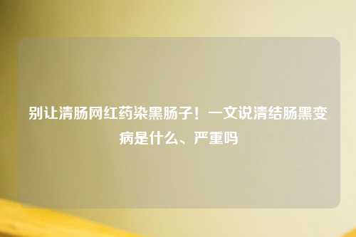 别让清肠网红药染黑肠子！一文说清结肠黑变病是什么、严重吗