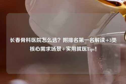 长春骨科医院怎么选？附排名之一名解读+3类核心需求场景+实用就医Tips！