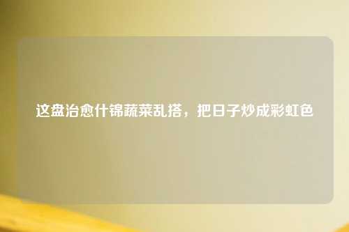这盘治愈什锦蔬菜乱搭，把日子炒成彩虹色