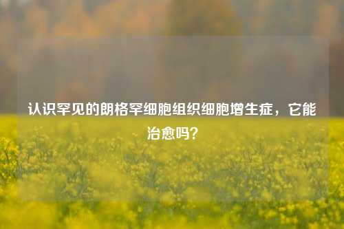 认识罕见的朗格罕细胞组织细胞增生症，它能治愈吗？