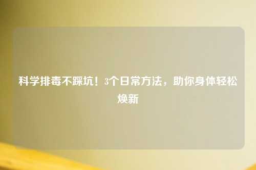 科学排毒不踩坑！3个日常     ，助你身体轻松焕新
