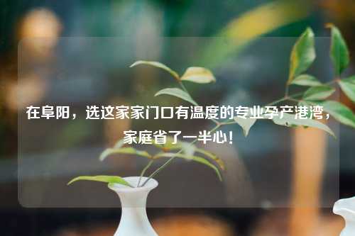 在阜阳，选这家家门口有温度的专业孕产港湾，家庭省了一半心！