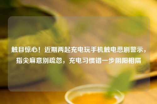 触目惊心！近期两起充电玩手机触电悲剧警示，指尖麻意别疏忽，充电习惯错一步阴阳相隔